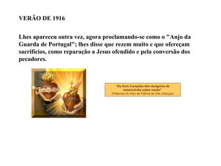 VERÃO DE 1916


Lhes apareceu outra vez, agora proclamando-se como o "Anjo da
Guarda de Portugal"; lhes disse que rezem muito e que ofereçam
sacrifícios, como reparação a Jesus ofendido e pela conversão dos
pecadores.



                                      "Os Dois Corações têm desígnios de
                                           misericórdia sobre vocês"
                                   (Palavras do Anjo de Fátima às três crianças)
 