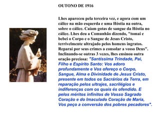 OUTONO DE 1916


Lhes apareceu pela terceira vez, e agora com um
cálice na mão esquerda e uma Hóstia na outra,
sobre o cálice. Caíam gotas de sangue da Hóstia no
cálice. Lhes deu a Comunhão dizendo, "tomai e
bebei o Corpo e o Sangue de Jesus Cristo,
terrivelmente ultrajado pelos homens ingratos.
Reparai por seus crimes a consolar a vosso Deus".
Inclinando-se outras 3 vezes, lhes ensinou outra
oração preciosa: "Santíssima Trindade, Pai,
Filho e Espírito Santo: Vos adoro
profundamente e Vos ofereço o Corpo,
Sangue, Alma e Divinidade de Jesus Cristo,
presente em todos os Sacrários da Terra, em
reparação pelos ultrajes, sacrilégios e
indiferenças com os quais és ofendido. E
pelos méritos infinitos de Vosso Sagrado
Coração e do Imaculado Coração de Maria,
Vos peço a conversão dos pobres pecadores".
 