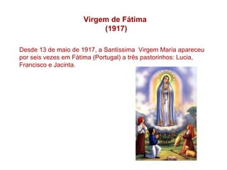 Virgem de Fátima
                          (1917)

Desde 13 de maio de 1917, a Santíssima Virgem María apareceu
por seis vezes em Fátima (Portugal) a três pastorinhos: Lucia,
Francisco e Jacinta.
 