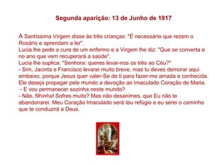 Segunda aparição: 13 de Junho de 1917

A Santíssima Virgem disse às três crianças: "É necessário que rezem o
Rosário e aprendam a ler".
Lucia lhe pede a cura de um enfermo e a Virgem lhe diz: "Que se converta e
no ano que vem recuperará a saúde".
Lucia lhe suplica: "Senhora: queres levar-nos os três ao Céu?"
- Sim, Jacinta e Francisco levarei muito breve, mas tu deves demorar aqui
embaixo, porque Jesus quer valer-Se de ti para fazer-me amada e conhecida.
Ele deseja propagar pelo mundo a devoção ao Imaculado Coração de Maria.
 - E vou permanecer sozinha neste mundo?
- Não, filhinha! Sofres muito? Mas não desanimes, que Eu não te
abandonarei. Meu Coração Imaculado será teu refúgio e eu serei o caminho
que te conduzirá a Deus.
 