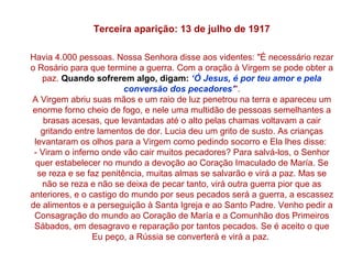 Terceira aparição: 13 de julho de 1917

Havia 4.000 pessoas. Nossa Senhora disse aos videntes: "É necessário rezar
o Rosário para que termine a guerra. Com a oração à Virgem se pode obter a
   paz. Quando sofrerem algo, digam: ‘Ó Jesus, é por teu amor e pela
                         conversão dos pecadores’".
A Virgem abriu suas mãos e um raio de luz penetrou na terra e apareceu um
 enorme forno cheio de fogo, e nele uma multidão de pessoas semelhantes a
    brasas acesas, que levantadas até o alto pelas chamas voltavam a cair
   gritando entre lamentos de dor. Lucia deu um grito de susto. As crianças
 levantaram os olhos para a Virgem como pedindo socorro e Ela lhes disse:
 - Viram o inferno onde vão cair muitos pecadores? Para salvá-los, o Senhor
  quer estabelecer no mundo a devoção ao Coração Imaculado de María. Se
  se reza e se faz penitência, muitas almas se salvarão e virá a paz. Mas se
   não se reza e não se deixa de pecar tanto, virá outra guerra pior que as
anteriores, e o castigo do mundo por seus pecados será a guerra, a escassez
de alimentos e a perseguição à Santa Igreja e ao Santo Padre. Venho pedir a
 Consagração do mundo ao Coração de María e a Comunhão dos Primeiros
 Sábados, em desagravo e reparação por tantos pecados. Se é aceito o que
                 Eu peço, a Rússia se converterá e virá a paz.
 