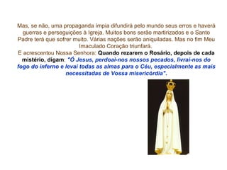 Mas, se não, uma propaganda ímpia difundirá pelo mundo seus erros e haverá
  guerras e perseguições à Igreja. Muitos bons serão martirizados e o Santo
Padre terá que sofrer muito. Várias nações serão aniquiladas. Mas no fim Meu
                        Imaculado Coração triunfará.
E acrescentou Nossa Senhora: Quando rezarem o Rosário, depois de cada
  mistério, digam: "Ó Jesus, perdoai-nos nossos pecados, livrai-nos do
fogo do inferno e levai todas as almas para o Céu, especialmente as mais
                   necessitadas de Vossa misericórdia".
 
