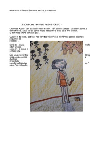 e comezan a desenvolverse os tecidos e a ceramica.




            DESCRIPCI N " MISTER PREHISTORICO "
                    Ó

Chamase Xuano. Ten 29 anos e mide 1'53 m . Ten os ollos verdes , tan claros coma a
herba fresca . A súa cor de pelo é negro azabache e a súa pel é moi branca .
É tan fraco e forte coma un pau .

Gústalle ir de caza , debuxar nas paredes das covas e insinarlle a pescar aos màis
pequenos do
poboado .

È moi bo , axuda                                                                     moito
e ten un gran
corazón , è alegre e
síntese feliz .

Nos seus momentos                                                                    libres
xoga cos pequenos                                                                    e
divírtese
Encantalle
escoitaras historias                                                                 do "
sabio " do poboado .
 