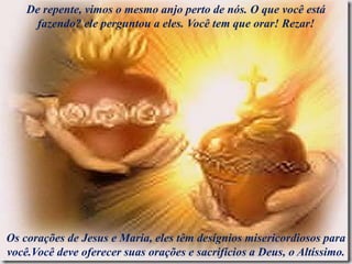 De repente, vimos o mesmo anjo perto de nós. O que você está
fazendo? ele perguntou a eles. Você tem que orar! Rezar!
Os corações de Jesus e Maria, eles têm desígnios misericordiosos para
você.Você deve oferecer suas orações e sacrifícios a Deus, o Altíssimo.
 