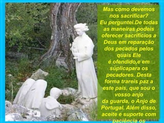 Mas como devemos
nos sacrificar?
Eu perguntei.De todas
as maneiras podeis
oferecer sacrifícios a
Deus em reparação
dos pecados pelos
quais Ele
é ofendido,e em
súplicapara os
pecadores. Desta
forma trareis paz a
este país, que sou o
vosso anjo
da guarda, o Anjo de
Portugal. Além disso,
aceite e suporte com
paciência os
 