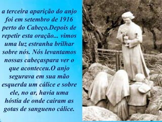a terceira aparição do anjo
foi em setembro de 1916
perto do Cabeço.Depois de
repetir esta oração... vimos
uma luz estranha brilhar
sobre nós. Nós levantamos
nossas cabeçaspara ver o
que aconteceu.O anjo
segurava em sua mão
esquerda um cálice e sobre
ele, no ar, havia uma
hóstia de onde caíram as
gotas de sangueno cálice.
 