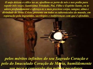 O anjo deixou o cálice no ar, ajoelhou-se perto de nós e nos pediu para
repetir três vezes: Santíssima Trindade, Pai, Filho e Espírito Santo, eu te
adoro profundamente e ofereço-te o meu precioso corpo, sangue, alma e
divindade de Jesus Cristo, presente em todos os tabernáculos do mundo, em
reparação pela ingratidão, sacrilégios e indiferenças com que é ofendido.
pelos méritos infinitos do seu Sagrado Coração e
pelo do Imaculado Coração de Maria, humildemente
 
