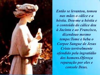 Então se levantou, tomou
nas mãos o cálice e a
hóstia. Deu-me a hóstia e
o conteúdo do cálice deu
à Jacinta e ao Francisco,
dizendoao mesmo
tempo:Tome e beba o
Corpoe Sangue de Jesus
Cristo terrivelmente
ofendido pela ingratidão
dos homens.Ofereça
reparação por eles e
console Deus.
 
