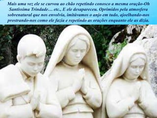Mais uma vez ele se curvou ao chão repetindo conosco a mesma oração-Oh
Santíssima Trindade… etc., E ele desapareceu. Oprimidos pela atmosfera
sobrenatural que nos envolvia, imitávamos o anjo em tudo, ajoelhando-nos
prostrando-nos como ele fazia e repetindo as orações enquanto ele as dizia.
 