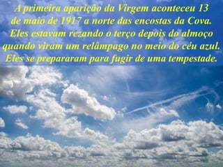 A primeira aparição da Virgem aconteceu 13
de maio de 1917 a norte das encostas da Cova.
Eles estavam rezando o terço depois do almoço
quando viram um relâmpago no meio do céu azul.
Eles se prepararam para fugir de uma tempestade.
 