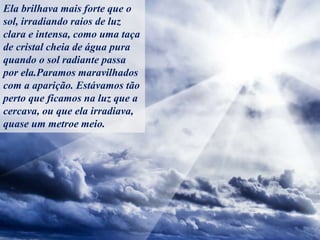 Ela brilhava mais forte que o
sol, irradiando raios de luz
clara e intensa, como uma taça
de cristal cheia de água pura
quando o sol radiante passa
por ela.Paramos maravilhados
com a aparição. Estávamos tão
perto que ficamos na luz que a
cercava, ou que ela irradiava,
quase um metroe meio.
 