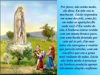 Por favor, não tenha medo,
ela disse. Eu não vou te
machucar. Lúcia respondeu
em nome dos três, como fez
em todas as aparições.De
onde você é?Eu venho do
céu.A Senhora estava vestida
com um manto branco puro,
com uma borda dourada que
caía até os pés .Em suas
mãos ela carregava o rosário
que parecia estrelas, com um
crucifixo que era a gema
mais radiante de todas. Lúcia
não tinha medo.A presença
da Senhora produziu apenas
felicidadee alegria confiante.
 