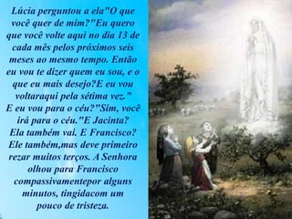 Lúcia perguntou a ela"O que
você quer de mim?"Eu quero
que você volte aqui no dia 13 de
cada mês pelos próximos seis
meses ao mesmo tempo. Então
eu vou te dizer quem eu sou, e o
que eu mais desejo?E eu vou
voltaraqui pela sétima vez.”
E eu vou para o céu?"Sim, você
irá para o céu."E Jacinta?
Ela também vai. E Francisco?
Ele também,mas deve primeiro
rezar muitos terços. A Senhora
olhou para Francisco
compassivamentepor alguns
minutos, tingidacom um
pouco de tristeza.
 