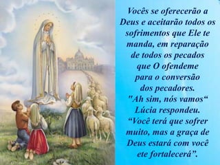 Vocês se oferecerão a
Deus e aceitarão todos os
sofrimentos que Ele te
manda, em reparação
de todos os pecados
que O ofendeme
para o conversão
dos pecadores.
"Ah sim, nós vamos“
Lúcia respondeu.
“Você terá que sofrer
muito, mas a graça de
Deus estará com você
ete fortalecerá”.
 