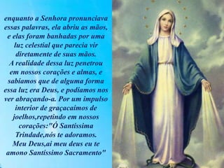 enquanto a Senhora pronunciava
essas palavras, ela abriu as mãos,
e elas foram banhadas por uma
luz celestial que parecia vir
diretamente de suas mãos.
A realidade dessa luz penetrou
em nossos corações e almas, e
sabíamos que de alguma forma
essa luz era Deus, e podíamos nos
ver abraçando-a. Por um impulso
interior de graçacaímos de
joelhos,repetindo em nossos
corações:"Ó Santíssima
Trindade,nós te adoramos.
Meu Deus,ai meu deus eu te
amono Santíssimo Sacramento"
 