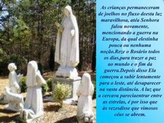 As crianças permaneceram
de joelhos no fluxo deesta luz
maravilhosa, atéa Senhora
falou novamente,
mencionando a guerra na
Europa, da qual elestinha
pouca ou nenhuma
noção.Reze o Rosário todos
os dias,para trazer a paz
ao mundo e o fim da
guerra.Depois disso Ela
começou a subir lentamente
para o leste, até desaparecer
na vasta distância. A luz que
a cercava pareciaentrar entre
as estrelas, é por isso que
às vezesdisse que vimosos
céus se abrem.
 