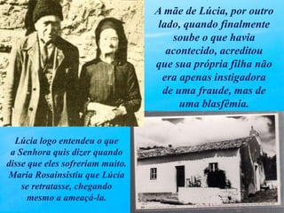 A mãe de Lúcia, por outro
lado, quando finalmente
soube o que havia
acontecido, acreditou
que sua própria filha não
era apenas instigadora
de uma fraude, mas de
uma blasfêmia.
Lúcia logo entendeu o que
a Senhora quis dizer quando
disse que eles sofreriam muito.
Maria Rosainsistiu que Lúcia
se retratasse, chegando
mesmo a ameaçá-la.
 