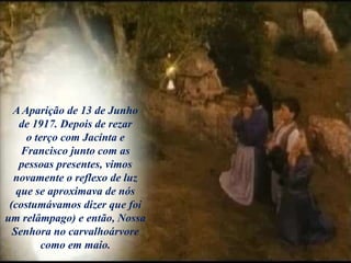 A Aparição de 13 de Junho
de 1917. Depois de rezar
o terço com Jacinta e
Francisco junto com as
pessoas presentes, vimos
novamente o reflexo de luz
que se aproximava de nós
(costumávamos dizer que foi
um relâmpago) e então, Nossa
Senhora no carvalhoárvore
como em maio.
 