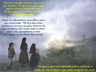 "Por favor, me diga, senhora, o que você
quer de mim?" Eu quero que você venha
aqui no dia treze do próximo mês.
Eu quero que você continue rezando o
Rosário todos os dias.
Depois de cada mistério, meus filhos, quero
que rezem assim. "Oh meu bom Jesus,
perdoa-nos os nossos pecados, salva-nos do
fogo do inferno. Ele conduz todas as almas
para o céu, especialmente as mais
necessitadas da tua Divina Misericórdia.
"Eu quero que você aprenda a ler e escrever, e
então eu vou te dizer o que mais eu quero de você.
 