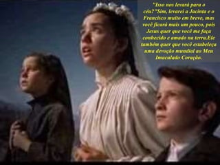 "Isso nos levará para o
céu?"Sim, levarei a Jacinta e o
Francisco muito em breve, mas
você ficará mais um pouco, pois
Jesus quer que você me faça
conhecido e amado na terra.Ele
também quer que você estabeleça
uma devoção mundial ao Meu
Imaculado Coração.
 