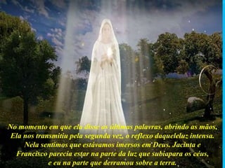 No momento em que ela disse as últimas palavras, abrindo as mãos,
Ela nos transmitiu pela segunda vez, o reflexo daqueleluz intensa.
Nela sentimos que estávamos imersos em Deus. Jacinta e
Francisco parecia estar na parte da luz que subiapara os céus,
e eu na parte que derramou sobre a terra.
 