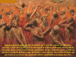 Aparição de 13 de julho de 1917 A aparição de 13 de julho provou ser, em muitos
aspectos, a parte mais controversa da mensagem de Fátima, fornecendo um segredo de
três partes que as crianças guardavam zelosamente. As duas primeiras partes, a visão do
inferno e a profecia do futuro papel da Rússia e como evitá-lo, não seriam reveladas até
que Lúcia as escrevesse em seu terceiro diário, em obediência ao bispo, em 1941.
 
