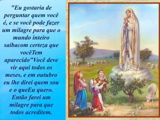 "Eu gostaria de
perguntar quem você
é, e se você pode fazer
um milagre para que o
mundo inteiro
saibacom certeza que
vocêTem
aparecido"Você deve
vir aqui todos os
meses, e em outubro
eu lhe direi quem sou
e o queEu quero.
Então farei um
milagre para que
todos acreditem.
 