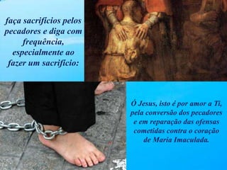 faça sacrifícios pelos
pecadores e diga com
frequência,
especialmente ao
fazer um sacrifício:
Ó Jesus, isto é por amor a Ti,
pela conversão dos pecadores
e em reparação das ofensas
cometidas contra o coração
de Maria Imaculada.
 