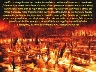 Ao dizer estas palavras, Nossa Senhora abriu as mãos mais uma vez, como havia
feito nos dois meses anteriores. Os raios de luz pareciam penetrar na terra, e vimos
como se fosse um mar de fogo. Imersos neste fogo estavam demônios e almas em
forma humana, como transparentes tições ardentes, todos de cor preta ou bronze
queimado, flutuando no fogo, agora erguidos no ar pelas chamas que saíam de si
junto com grandes nuvens de fumaça, eles caiu por toda parte como faíscas entre
grandes incêndios, sem peso ou equilíbrio, entre gritos e gemidosde dor
e desespero, que nos horrorizou e nos fez tremer de medo
 