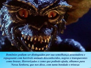 Demônios podiam ser distinguidos por sua semelhança assustadora e
repugnante com horríveis animais desconhecidos, negros e transparentes
como brasas. Horrorizados e como que pedindo ajuda, olhamos para
Nossa Senhora, que nos disse, com tanta bondade e tristeza:
 