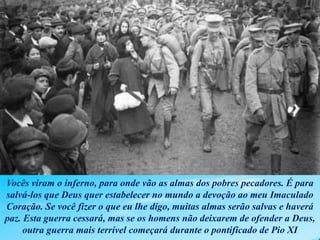 Vocês viram o inferno, para onde vão as almas dos pobres pecadores. É para
salvá-los que Deus quer estabelecer no mundo a devoção ao meu Imaculado
Coração. Se você fizer o que eu lhe digo, muitas almas serão salvas e haverá
paz. Esta guerra cessará, mas se os homens não deixarem de ofender a Deus,
outra guerra mais terrível começará durante o pontificado de Pio XI
 