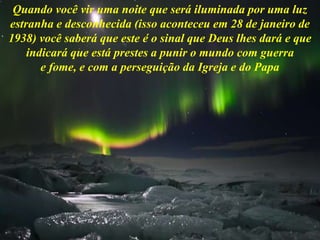 Quando você vir uma noite que será iluminada por uma luz
estranha e desconhecida (isso aconteceu em 28 de janeiro de
1938) você saberá que este é o sinal que Deus lhes dará e que
indicará que está prestes a punir o mundo com guerra
e fome, e com a perseguição da Igreja e do Papa
 
