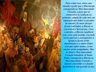 Para evitar isso, entro emo
mundo a pedir que a Rússiaseja
consagrado ao Meu Imaculado
Coração, e peço que as
comunhões se realizem no
primeiro sábado de cada mês em
reparação por todos os pecados
do mundo. Se meus desejos
forem realizados, a Rússia se
converterá e haverá paz. Caso
contrário, a Rússia espalhará
seus erros pelo mundo, trazendo
novas guerras e perseguições à
Igreja,os justos serão
martirizados e o Santo Padre
terá que sofrer muito, certas
nações serão aniquiladas. Mas
no final o Meu Imaculado
Coração triunfará. O Santo
Padre consagrará a Rússia ao
Meu Imaculado Coração, e
elaserá convertido e o mundo
desfrutará de um período de paz.
 