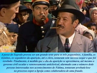 A posse do Segredo provou ser um grande teste para os três pequeninos. A família, os
vizinhos, os seguidores da aparição, até o clero, tentaram sem sucesso negar o que foi
revelado. Finalmente, à medida que o dia da aparição se aproximava, até mesmo o
governo civil secular e venenosamente anticlerical, alarmado com o número dede
pessoas interessadas nos acontecimentos de Fátima, tentaram arrebatá-lose
no processo expor a Igreja como colaboradora de uma fraude.
 