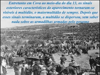 Entretanto em Cova ao meio-dia do dia 13, os sinais
exteriores característicos do aparecimento tornaram-se
visíveis à multidão, o maiormultidão de sempre. Depois que
esses sinais terminaram, a multidão se dispersou, sem saber
nada sobre as armadilhas armadas pelo governo
 