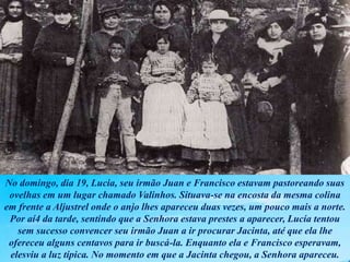 No domingo, dia 19, Lucia, seu irmão Juan e Francisco estavam pastoreando suas
ovelhas em um lugar chamado Valinhos. Situava-se na encosta da mesma colina
em frente a Aljustrel onde o anjo lhes apareceu duas vezes, um pouco mais a norte.
Por aí4 da tarde, sentindo que a Senhora estava prestes a aparecer, Lucía tentou
sem sucesso convencer seu irmão Juan a ir procurar Jacinta, até que ela lhe
ofereceu alguns centavos para ir buscá-la. Enquanto ela e Francisco esperavam,
elesviu a luz típica. No momento em que a Jacinta chegou, a Senhora apareceu.
 