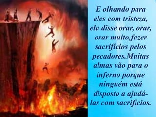 E olhando para
eles com tristeza,
ela disse orar, orar,
orar muito,fazer
sacrifícios pelos
pecadores.Muitas
almas vão para o
inferno porque
ninguém está
disposto a ajudá-
las com sacrifícios.
 