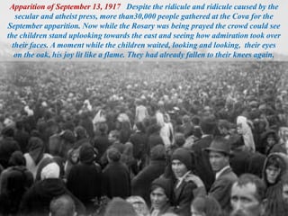 Apparition of September 13, 1917 Despite the ridicule and ridicule caused by the
secular and atheist press, more than30,000 people gathered at the Cova for the
September apparition. Now while the Rosary was being prayed the crowd could see
the children stand uplooking towards the east and seeing how admiration took over
their faces. A moment while the children waited, looking and looking, their eyes
on the oak, his joy lit like a flame. They had already fallen to their knees again,
 