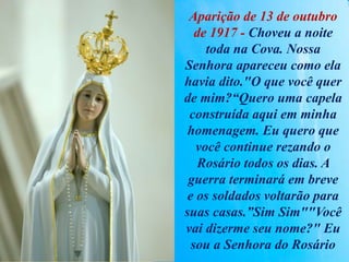 Aparição de 13 de outubro
de 1917 - Choveu a noite
toda na Cova. Nossa
Senhora apareceu como ela
havia dito."O que você quer
de mim?“Quero uma capela
construída aqui em minha
homenagem. Eu quero que
você continue rezando o
Rosário todos os dias. A
guerra terminará em breve
e os soldados voltarão para
suas casas.”Sim Sim""Você
vai dizerme seu nome?" Eu
sou a Senhora do Rosário
 