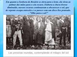Em quanto a Senhora do Rosário se eleva para o leste, ela virou as
palmas das mãos para o céu escuro. Embora a chuva tivesse
diminuído, nuvens escuras continuaram a obscurecer o sol, que
de repente escapa entreeles e se parece com um disco liso prateado.
- "Olhe para o sol!"
 