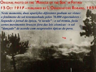 Neste momento, duas aparições diferentes podiam ser vistas:
o fenômeno do sol testemunhado pelos 70.000 espectadores -
Segundo o jornal da época, “o seculo” - o sol tremia, fazia
certos movimentos bruscos fora das leis cósmicas - o sol
"dançado" de acordo com oexpressões típicas do povo.
 