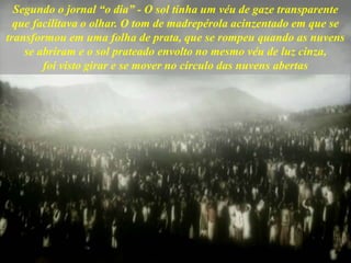 Segundo o jornal “o dia” - O sol tinha um véu de gaze transparente
que facilitava o olhar. O tom de madrepérola acinzentado em que se
transformou em uma folha de prata, que se rompeu quando as nuvens
se abriram e o sol prateado envolto no mesmo véu de luz cinza,
foi visto girar e se mover no círculo das nuvens abertas
 