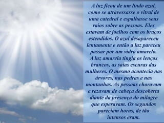 A luz ficou de um lindo azul,
como se atravessasse o vitral de
uma catedral e espalhasse seus
raios sobre as pessoas. Eles
estavam de joelhos com os braços
estendidos. O azul desapareceu
lentamente e então a luz pareceu
passar por um vidro amarelo.
A luz amarela tingia os lenços
brancos, as saias escuras das
mulheres. O mesmo acontecia nas
árvores, nas pedras e nas
montanhas. As pessoas choravam
e rezavam de cabeça descoberta
diante da presença do milagre
que esperavam. Os segundos
pareciam horas, de tão
intensos eram.
 