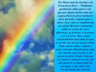 Tio Marto (pai da Jacinta e do
Francisco) disse – “Podíamos
facilmente olhar para o sol,
que por algum motivo não nos
cegava.Parecia piscar primeiro
para um lado e depois para o
outro. Seus raios se espalhavam
em várias direções e pintavam
todas as coisas de cores
diferentes, as árvores, as pessoas,
o ar e a terra. Mas o mais
extraordinário para mim foi que
o sol não machucou nossos olhos.
Tudo estava calmo e quieto e
todos estavam olhando para cima.
De repente, parecia que o sol
parou de girar. Então começou
a se mover e dançar no céu, até
que pareceu se desprender de
seu lugar e cair sobre nós.
Foi um momento terrível..
 