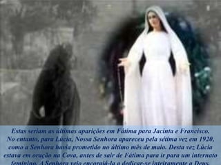 Estas seriam as últimas aparições em Fátima para Jacinta e Francisco.
No entanto, para Lúcia, Nossa Senhora apareceu pela sétima vez em 1920,
como a Senhora havia prometido no último mês de maio. Desta vez Lúcia
estava em oração na Cova, antes de sair de Fátima para ir para um internato
 