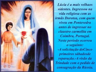 Lúcia é a mais velhaos
videntes. Ingressou na
vida religiosa com as
irmãs Dorotea, com quem
viveu em Pontevedra
antes de ingressar no
claustro carmelita em
Coimbra, Portugal.
Neste período ocorreu
o seguinte:
-A solicitação doCinco
primeiros sábadosde
reparação.-A visão da
Trindade com o pedido de
consagração da Rússia.
 