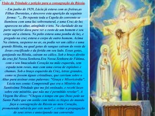 Visão da Trindade e petição para a consagração da Rússia.
- Em junho de 1929, Lúcia já estava com as freiras,as
Filhas Doroteias, e descreve esta aparição da seguinte
forma: "... De repente toda a Capela do convento se
iluminou com uma luz sobrenatural, e uma Cruz de luz
apareceu no altar, atingindo o teto. Na claridade do na
parte superior dava para ver o rosto de um homem e seu
corpo até a cintura. No peito estava uma pomba de luz, e
pregado na cruz estava o corpo de outro homem. Acima
Na cintura, suspenso no ar, eu podia ver um cálice e uma
grande Hóstia, na qual gotas de sangue caíram do rosto de
Jesus crucificado e da ferida em seu lado. Essas gotas,
gotejando na Hóstia, caíram no cálice. Sob o braço direito
da cruz foi Nossa Senhora.Era Nossa Senhora de Fátima,
com o seu Imaculado Coração na mão esquerda, sem
espada nem rosas, mas com uma coroa de espinhos e
chamas. Sob o braço esquerdo da Cruz, letras grandes,
como se fossem águas cristalinas, que corriam sobre o
Altar para assinar estas palavras: "Graça e Misericórdia".
Lúcia nos conta: Compreendi que era o Mistério da
Santíssima Trindade que me foi ensinado, e recebi luzes
sobre este mistério, que não me é permitido revelar". A
Virgem lhe disse: "Chegou o tempo em que Deus pede ao
Santo Padre que em união com todos os bispos do mundo
faça a consagração da Rússia ao meu Coração,
prometendo salvá-la por este meio“, e evitar a propagação
de seus erros e antecipando sua conversão
 