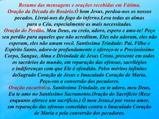 Resumo das mensagens e orações recebidas em Fátima.
Oração da Década do Rosário.Ó bom Jesus, perdoa-nos os nossos
pecados. Livrai-nos do fogo do inferno.Leva todas as almas
para o Céu, especialmente as mais necessitadas.
Oração do Perdão. Meu Deus, eu creio, adoro, espero e amo-te! Peço
seu perdão para aqueles que não acreditam, Eles não adoram, eles não
esperam, eles não amam você. Santíssima Trindade: Pai, Filho e
Espírito Santo, adoro-te profundamente e ofereço-te o Preciosíssimo
Corpo, Sangue, Alma e Divindade de Jesus Cristo, presente em todos
os sacrários do mundo, em reparação das ofensas, sacrilégios
e indiferenças com que Ele é ofendido. Pelos méritos infinitos
doSagrado Coração de Jesus e Imaculado Coração de Maria,
Peço-vos a conversão dos pecadores.
Oração eucarística. Santíssima Trindade, eu te adoro, meu Deus,
Eu te amo no Santíssimo Sacramento.Oração do Sacrifício (Reze
enquanto oferece um sacrifício.) Ó meu Jesus,é por vosso amor,
em reparação das ofensas cometidas contra o Imaculado Coração
de Maria e pela conversão dos pecadores.
 