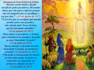 Mensagens de Nossa Senhora de Fátima.
“Rezem, rezem muito e façam
sacrifícios pelos pecadores. Há muitas
almas que vão para o inferno porque
não há ninguém que se sacrifique e
ore por elas." – (19 de agosto de 1917)
"É preciso que se corrijam, que peçam
perdão pelos seus pecados...
não ofenda mais Nosso Senhor,
que já está muito ofendido!“
(13 de outubro de 1917)
Para salvar os pecadores, o Senhor
quer estabelecer no mundo a devoção
ao meu Imaculado Coração“
(13 de julho de 1917)
"Quem abraçar a devoção ao meu
Imaculado Coração, eu prometo a
salvação" (13 de junho de 1917)
"Vim pedir a consagração do mundo
ao meu Imaculado Coração e a
comunhão de reparação nos
primeiros sábados do mês" –
(13 de junho de 1917)
 