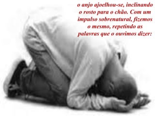 o anjo ajoelhou-se, inclinando
o rosto para o chão. Com um
impulso sobrenatural, fizemos
o mesmo, repetindo as
palavras que o ouvimos dizer:
 